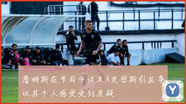 詹姆斯在节目中谈及A史密斯引发争议其个人感受受到质疑