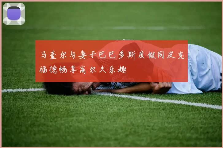 马奎尔与妻子巴巴多斯度假同皮克福德畅享高尔夫乐趣