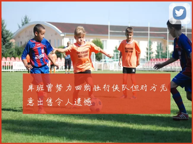 库班曾努力回购独行侠队但对方无意出售令人遗憾