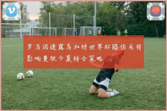罗马诺透露乌加特世界杯膝伤或将影响曼联今夏转会策略
