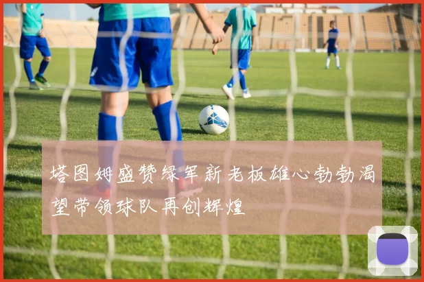 塔图姆盛赞绿军新老板雄心勃勃渴望带领球队再创辉煌