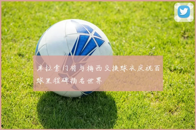库拉索门将与梅西交换球衣庆祝百球里程碑扬名世界