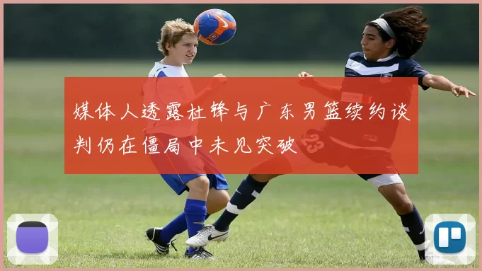 媒体人透露杜锋与广东男篮续约谈判仍在僵局中未见突破