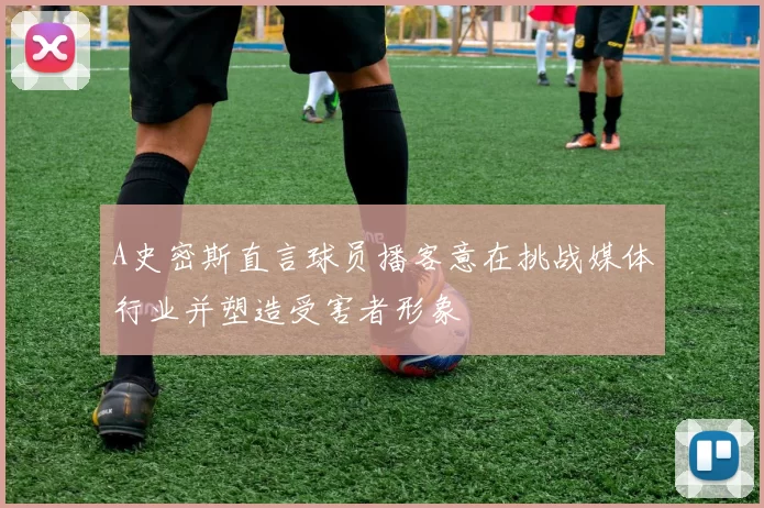 A史密斯直言球员播客意在挑战媒体行业并塑造受害者形象