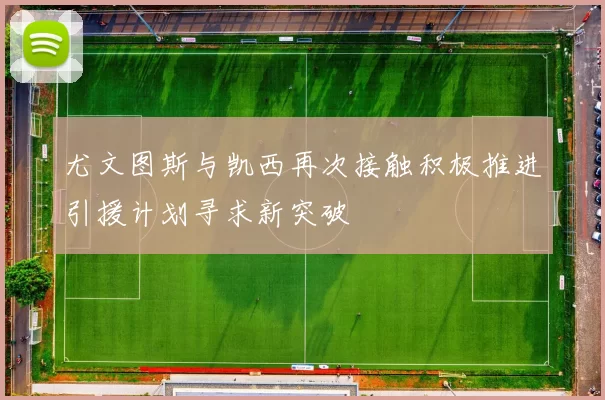 尤文图斯与凯西再次接触积极推进引援计划寻求新突破