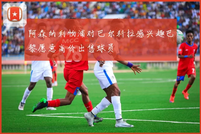 阿森纳利物浦对巴尔科拉感兴趣巴黎愿意高价出售球员