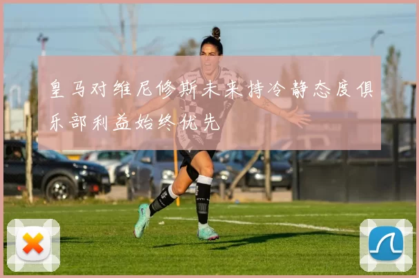皇马对维尼修斯未来持冷静态度俱乐部利益始终优先