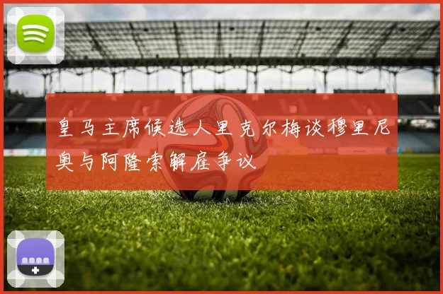 皇马主席候选人里克尔梅谈穆里尼奥与阿隆索解雇争议