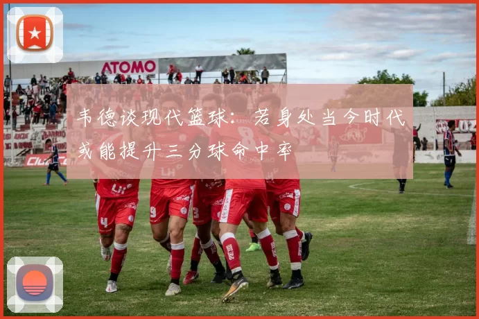 韦德谈现代篮球：若身处当今时代或能提升三分球命中率