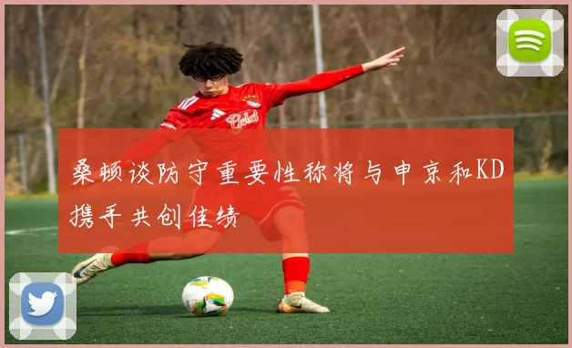 桑顿谈防守重要性称将与申京和KD携手共创佳绩