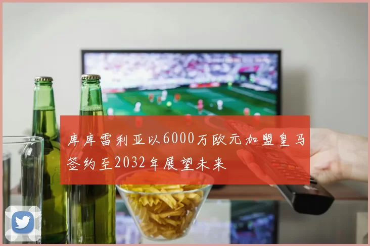 库库雷利亚以6000万欧元加盟皇马签约至2032年展望未来