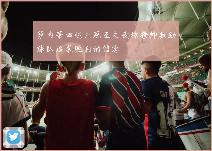 萨内蒂回忆三冠王之夜称穆帅激励球队追求胜利的信念