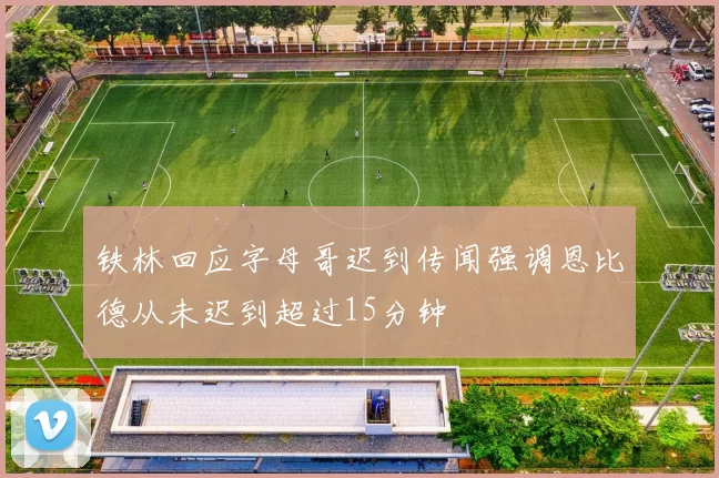 铁林回应字母哥迟到传闻强调恩比德从未迟到超过15分钟