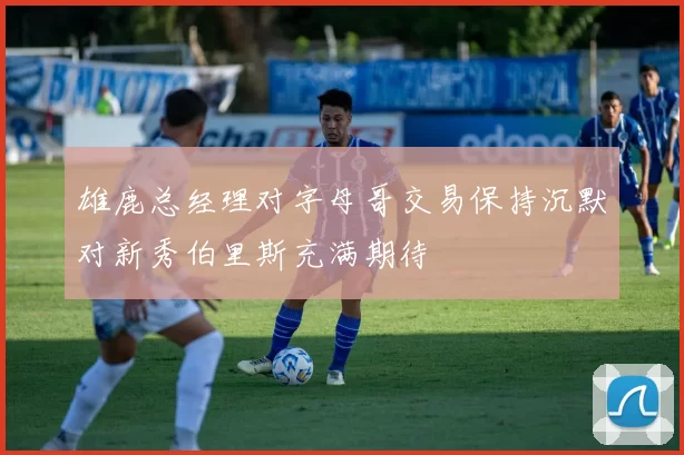雄鹿总经理对字母哥交易保持沉默对新秀伯里斯充满期待
