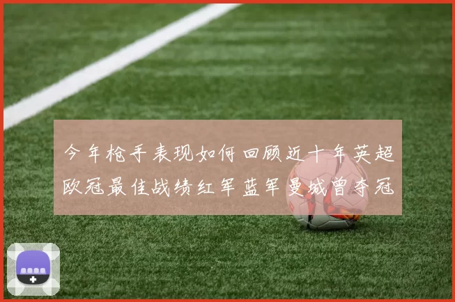 今年枪手表现如何回顾近十年英超欧冠最佳战绩红军蓝军曼城曾夺冠