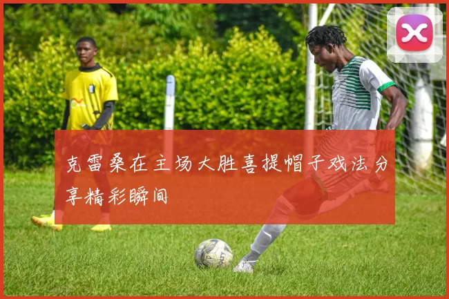 克雷桑在主场大胜喜提帽子戏法分享精彩瞬间